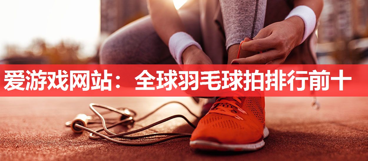 爱游戏网站：全球羽毛球拍排行前十