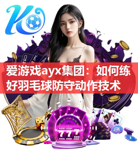 爱游戏ayx集团：如何练好羽毛球防守动作技术