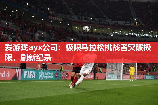 爱游戏ayx公司：极限马拉松挑战者突破极限，刷新纪录