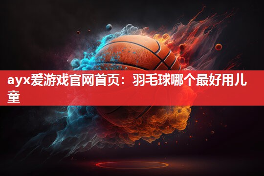 ayx爱游戏官网首页：羽毛球哪个最好用儿童