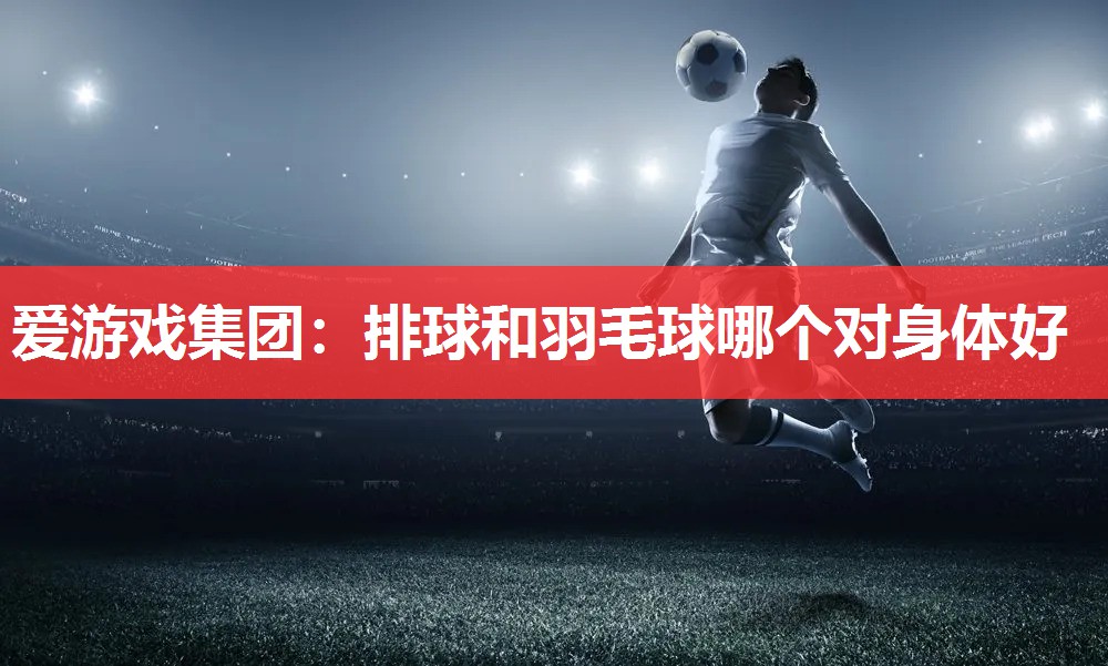 爱游戏集团：排球和羽毛球哪个对身体好