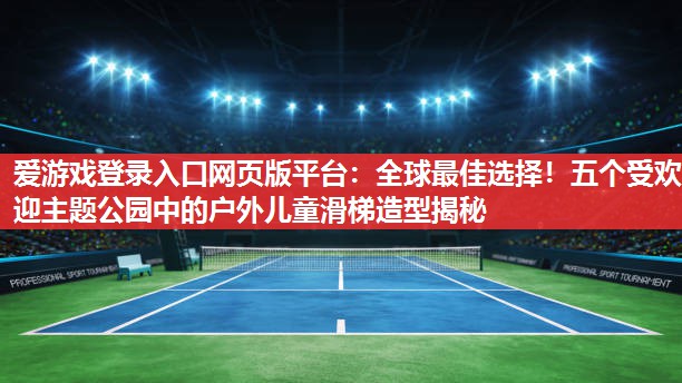 全球最佳选择!五个受欢迎主题公园中的户外儿童滑梯造型揭秘 全球最佳选择!五个受欢迎主题公园中的户外儿童滑梯造型揭秘